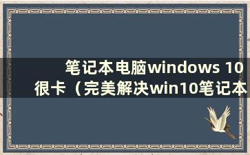 笔记本电脑windows 10很卡（完美解决win10笔记本电脑严重卡顿）